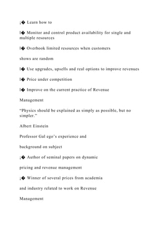 ¡� Learn how to
l� Monitor and control product availability for single and
multiple resources
l� Overbook limited resources when customers
shows are random
l� Use upgrades, upsells and real options to improve revenues
l� Price under competition
l� Improve on the current practice of Revenue
Management
“Physics should be explained as simply as possible, but no
simpler.”
Albert Einstein
Professor Gal ego’s experience and
background on subject
¡� Author of seminal papers on dynamic
pricing and revenue management
¡� Winner of several prices from academia
and industry related to work on Revenue
Management
 