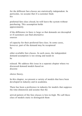 for the different fare classes are statistically independent. In
particular, we assume that if a customer finds
his
preferred fare class closed, he will leave the system without
purchasing. This assumption holds
approximately
if the difference in fares is large so that demands are decoupled
or if customers can find alternative
sources
of capacity for their preferred fare class. In some cases,
however, part of the demand may be recaptured
by
other available fare classes. In such cases, the independent
demand assumption is too strong and needs to
be
relaxed. We address this issue in a separate chapter where we
discussed demand models based on
discrete
choice theory.
In this chapter, we present a variety of models that have been
developed in industry and in academia.
There has been a preference in industry for models that suppress
the time dimension and assume that the
arrival pattern of the fare classes is low-to-high. We call these
class of models static to distinguish them
 