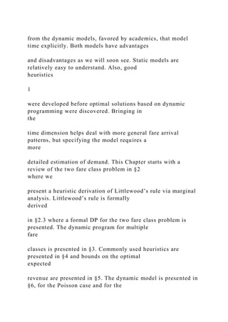 from the dynamic models, favored by academics, that model
time explicitly. Both models have advantages
and disadvantages as we will soon see. Static models are
relatively easy to understand. Also, good
heuristics
1
were developed before optimal solutions based on dynamic
programming were discovered. Bringing in
the
time dimension helps deal with more general fare arrival
patterns, but specifying the model requires a
more
detailed estimation of demand. This Chapter starts with a
review of the two fare class problem in §2
where we
present a heuristic derivation of Littlewood’s rule via marginal
analysis. Littlewood’s rule is formally
derived
in §2.3 where a formal DP for the two fare class problem is
presented. The dynamic program for multiple
fare
classes is presented in §3. Commonly used heuristics are
presented in §4 and bounds on the optimal
expected
revenue are presented in §5. The dynamic model is presented in
§6, for the Poisson case and for the
 