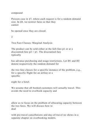 compound
Poisson case in §7, where each request is for a random demand
size. In §8, we restrict fares so that they
cannot
be opened once they are closed.
2
Two Fare Classes: Marginal Analysis
The product can be sold either at the full-fare p1 or at a
discounted-fare p2 < p1. The discounted-fare
typically
has advance purchasing and usage restrictions. Let D1 and D2
denote respectively the random demand for
the two fare classes for a specific instance of the problem, e.g.,
for a specific flight for an airline or a
specific
night for a hotel.
We assume that all booked customers will actually travel. This
avoids the need to overbook capacity and
allow us to focus on the problem of allocating capacity between
the two fares. We will discuss how to
deal
with pre-travel cancellations and day-of-travel no shows in a
separate chapter on overbooking models.
 