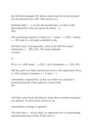 the full-fare demand, D1, before observing the actual demand
for the discount-fare, D2. This results in a
booking limit c − y on the discounted-fare, so sales at the
discounted-fare class are given by min(c − y,
D2).
The remaining capacity is equal to c − min(c − y, D2) = max(y,
c − D2) and it is all made available to the
full-fare class. Consequently, sales at the full fare equal
min(max(y, c − D2), D1). The total expected
revenue
is
W (y, c) = p2E min(c − y, D2) + p1E min(max(y, c − D2), D1)
and the goal is to find a protection level y that maximizes W (y,
c). The extreme strategies y = 0 and y = c
correspond, respectively, to the case where no capacity is
protected and all of the capacity is protected.
We
will later come back and discuss when these extreme strategies
are optimal. In most cases, however, an
intermediate strategy is optimal.
The fare ratio r = p2/p1 plays an important role in determining
optimal protection levels. If the ratio is
 