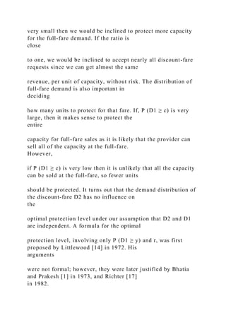 very small then we would be inclined to protect more capacity
for the full-fare demand. If the ratio is
close
to one, we would be inclined to accept nearly all discount-fare
requests since we can get almost the same
revenue, per unit of capacity, without risk. The distribution of
full-fare demand is also important in
deciding
how many units to protect for that fare. If, P (D1 ≥ c) is very
large, then it makes sense to protect the
entire
capacity for full-fare sales as it is likely that the provider can
sell all of the capacity at the full-fare.
However,
if P (D1 ≥ c) is very low then it is unlikely that all the capacity
can be sold at the full-fare, so fewer units
should be protected. It turns out that the demand distribution of
the discount-fare D2 has no influence on
the
optimal protection level under our assumption that D2 and D1
are independent. A formula for the optimal
protection level, involving only P (D1 ≥ y) and r, was first
proposed by Littlewood [14] in 1972. His
arguments
were not formal; however, they were later justified by Bhatia
and Prakesh [1] in 1973, and Richter [17]
in 1982.
 