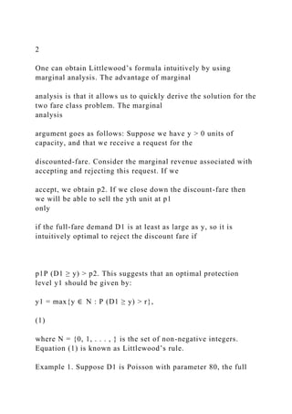 2
One can obtain Littlewood’s formula intuitively by using
marginal analysis. The advantage of marginal
analysis is that it allows us to quickly derive the solution for the
two fare class problem. The marginal
analysis
argument goes as follows: Suppose we have y > 0 units of
capacity, and that we receive a request for the
discounted-fare. Consider the marginal revenue associated with
accepting and rejecting this request. If we
accept, we obtain p2. If we close down the discount-fare then
we will be able to sell the yth unit at p1
only
if the full-fare demand D1 is at least as large as y, so it is
intuitively optimal to reject the discount fare if
p1P (D1 ≥ y) > p2. This suggests that an optimal protection
level y1 should be given by:
y1 = max{y ∈ N : P (D1 ≥ y) > r},
(1)
where N = {0, 1, . . . , } is the set of non-negative integers.
Equation (1) is known as Littlewood’s rule.
Example 1. Suppose D1 is Poisson with parameter 80, the full
 