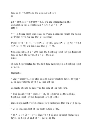 fare is p1 = $100 and the discounted fare
is
p2 = $60, so r = 60/100 = 0.6. We are interested in the
cumulative tail distribution P (D1 ≥ y) = 1 − P
(D1 ≤
y − 1). Since most statistical software packages return the value
of P (D1 ≤ y), we see that y1 satisfies
P (D1 ≤ y1 − 1) < 1 − r ≤ P (D1 ≤ y1). Since P (D1 ≤ 77) =< 0.4
≤ P (D1 ≤ 78) we conclude that y1 = 78.
Consequently, if c = 200 then the booking limit for the discount
fare is 122. However, if c < y1, then all
units
should be protected for the full-fare resulting in a booking limit
of zero.
Remarks:
• y(c) = min(y1, c) is also an optimal protection level. If y(c) =
c, or equivalently if y1 ≥ c, then all the
capacity should be reserved for sale at the full-fare.
• The quantity b2 = max(c − y1, 0) is known as the optimal
booking limit for the discount fare. It is the
maximum number of discount-fare customers that we will book.
• y1 is independent of the distribution of D2.
• If P (D1 ≥ y1 + 1) = r, then y1 + 1 is also optimal protection
level, so both y1 and y1 + 1 result in the
 