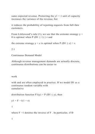 same expected revenue. Protecting the y1 + 1 unit of capacity
increases the variance of the revenue, but
it reduces the probability of rejecting requests from full-fare
customers.
From Littlewood’s rule (1), we see that the extreme strategy y =
0 is optimal when P (D1 ≥ 1) ≤ r and
the extreme strategy y = c is optimal when P (D1 ≥ c) > r.
2.1
Continuous Demand Model
Although revenue management demands are actually discrete,
continuous distributions can be easier to
work
with and are often employed in practice. If we model D1 as a
continuous random variable with
cumulative
distribution function F1(y) = P (D1 ≤ y), then
y1 = F −1(1 − r)
1
where F −1 denotes the inverse of F . In particular, if D
1
 