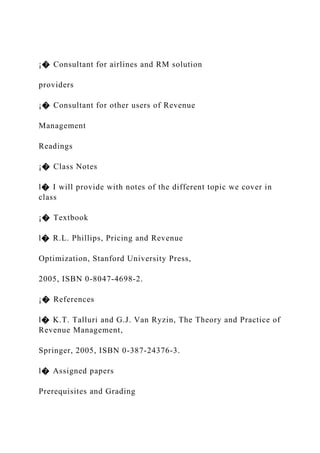 ¡� Consultant for airlines and RM solution
providers
¡� Consultant for other users of Revenue
Management
Readings
¡� Class Notes
l� I will provide with notes of the different topic we cover in
class
¡� Textbook
l� R.L. Phillips, Pricing and Revenue
Optimization, Stanford University Press,
2005, ISBN 0-8047-4698-2.
¡� References
l� K.T. Talluri and G.J. Van Ryzin, The Theory and Practice of
Revenue Management,
Springer, 2005, ISBN 0-387-24376-3.
l� Assigned papers
Prerequisites and Grading
 