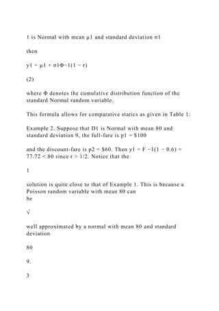 1 is Normal with mean µ1 and standard deviation σ1
then
y1 = µ1 + σ1Φ−1(1 − r)
(2)
where Φ denotes the cumulative distribution function of the
standard Normal random variable.
This formula allows for comparative statics as given in Table 1:
Example 2. Suppose that D1 is Normal with mean 80 and
standard deviation 9, the full-fare is p1 = $100
and the discount-fare is p2 = $60. Then y1 = F −1(1 − 0.6) =
77.72 < 80 since r > 1/2. Notice that the
1
solution is quite close to that of Example 1. This is because a
Poisson random variable with mean 80 can
be
√
well approximated by a normal with mean 80 and standard
deviation
80
9.
3
 
