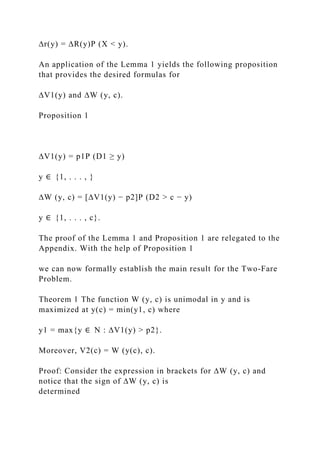 ∆r(y) = ∆R(y)P (X < y).
An application of the Lemma 1 yields the following proposition
that provides the desired formulas for
∆V1(y) and ∆W (y, c).
Proposition 1
∆V1(y) = p1P (D1 ≥ y)
y ∈ {1, . . . , }
∆W (y, c) = [∆V1(y) − p2]P (D2 > c − y)
y ∈ {1, . . . , c}.
The proof of the Lemma 1 and Proposition 1 are relegated to the
Appendix. With the help of Proposition 1
we can now formally establish the main result for the Two-Fare
Problem.
Theorem 1 The function W (y, c) is unimodal in y and is
maximized at y(c) = min(y1, c) where
y1 = max{y ∈ N : ∆V1(y) > p2}.
Moreover, V2(c) = W (y(c), c).
Proof: Consider the expression in brackets for ∆W (y, c) and
notice that the sign of ∆W (y, c) is
determined
 