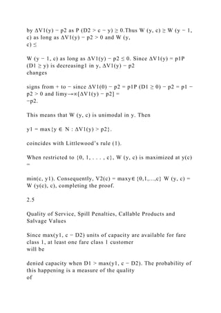 by ∆V1(y) − p2 as P (D2 > c − y) ≥ 0.Thus W (y, c) ≥ W (y − 1,
c) as long as ∆V1(y) − p2 > 0 and W (y,
c) ≤
W (y − 1, c) as long as ∆V1(y) − p2 ≤ 0. Since ∆V1(y) = p1P
(D1 ≥ y) is decreasing1 in y, ∆V1(y) − p2
changes
signs from + to − since ∆V1(0) − p2 = p1P (D1 ≥ 0) − p2 = p1 −
p2 > 0 and limy→∞[∆V1(y) − p2] =
−p2.
This means that W (y, c) is unimodal in y. Then
y1 = max{y ∈ N : ∆V1(y) > p2}.
coincides with Littlewood’s rule (1).
When restricted to {0, 1, . . . , c}, W (y, c) is maximized at y(c)
=
min(c, y1). Consequently, V2(c) = maxy∈ {0,1,...,c} W (y, c) =
W (y(c), c), completing the proof.
2.5
Quality of Service, Spill Penalties, Callable Products and
Salvage Values
Since max(y1, c − D2) units of capacity are available for fare
class 1, at least one fare class 1 customer
will be
denied capacity when D1 > max(y1, c − D2). The probability of
this happening is a measure of the quality
of
 