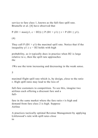 service to fare class 1, known as the full-fare spill rate.
Brumelle et al. [4] have observed that
P (D1 > max(y1, c − D2)) ≤ P (D1 > y1) ≤ r < P (D1 ≥ y1).
(4)
They call P (D1 > y1) the maximal spill rate. Notice that if the
inequality y1 ≥ c − D2 holds with high
probability, as it typically does in practice when D2 is large
relative to c, then the spill rate approaches
the
1We use the term increasing and decreasing in the weak sense.
5
maximal flight spill rate which is, by design, close to the ratio
r. High spill rates may lead to the loss of
full-fare customers to competition. To see this, imagine two
airlines each offering a discount fare and a
full-
fare in the same market where the fare ratio r is high and
demand from fare class 2 is high. Suppose
Airline
A practices tactically optimal Revenue Management by applying
Littlewood’s rule with spill rates close
to
 