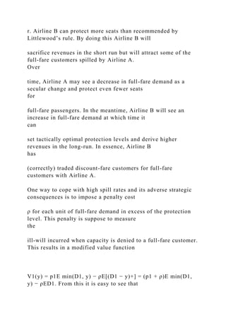 r. Airline B can protect more seats than recommended by
Littlewood’s rule. By doing this Airline B will
sacrifice revenues in the short run but will attract some of the
full-fare customers spilled by Airline A.
Over
time, Airline A may see a decrease in full-fare demand as a
secular change and protect even fewer seats
for
full-fare passengers. In the meantime, Airline B will see an
increase in full-fare demand at which time it
can
set tactically optimal protection levels and derive higher
revenues in the long-run. In essence, Airline B
has
(correctly) traded discount-fare customers for full-fare
customers with Airline A.
One way to cope with high spill rates and its adverse strategic
consequences is to impose a penalty cost
ρ for each unit of full-fare demand in excess of the protection
level. This penalty is suppose to measure
the
ill-will incurred when capacity is denied to a full-fare customer.
This results in a modified value function
V1(y) = p1E min(D1, y) − ρE[(D1 − y)+] = (p1 + ρ)E min(D1,
y) − ρED1. From this it is easy to see that
 