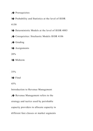 ¡� Prerequisites
l� Probability and Statistics at the level of IEOR
4150
l� Deterministic Models at the level of IEOR 4003
¡� Corequisites: Stochastic Models IEOR 4106
¡� Grading
l� Assignments
20%
l� Midterm
35%
l� Final
45%
Introduction to Revenue Management
¡� Revenue Management refers to the
strategy and tactics used by perishable
capacity providers to allocate capacity to
different fare classes or market segments
 