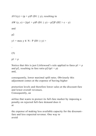 ∆V1(y) = (p + ρ)P (D1 ≥ y), resulting in
∆W (y, c) = [(p1 + ρ)P (D1 ≥ y) − p2]P (D2 > c − y)
and
p2
y1 = max y ∈ N : P (D1 ≥ y) >
.
(5)
p1 + ρ
Notice that this is just Littlewood’s rule applied to fares p1 + ρ
and p2, resulting in fare ratio p2/(p1 + ρ)
and,
consequently, lower maximal spill rates. Obviously this
adjustment comes at the expense of having higher
protection levels and therefore lower sales at the discount-fare
and lower overall revenues.
Consequently, an
airline that wants to protect its full-fare market by imposing a
penalty on rejected full-fare demand does it
at
the expense of making less available capacity for the discount-
fare and less expected revenue. One way to
avoid
 