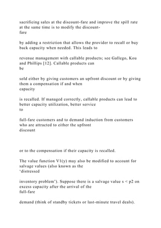 sacrificing sales at the discount-fare and improve the spill rate
at the same time is to modify the discount-
fare
by adding a restriction that allows the provider to recall or buy
back capacity when needed. This leads to
revenue management with callable products; see Gallego, Kou
and Phillips [12]. Callable products can
be
sold either by giving customers an upfront discount or by giving
them a compensation if and when
capacity
is recalled. If managed correctly, callable products can lead to
better capacity utilization, better service
to
full-fare customers and to demand induction from customers
who are attracted to either the upfront
discount
or to the compensation if their capacity is recalled.
The value function V1(y) may also be modified to account for
salvage values (also known as the
‘distressed
inventory problem’). Suppose there is a salvage value s < p2 on
excess capacity after the arrival of the
full-fare
demand (think of standby tickets or last-minute travel deals).
 