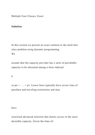 Multiple Fare Classes: Exact
Solution
In this section we present an exact solution to the muli-fare
class problem using dynamic programming.
We
assume that the capacity provider has c units of perishable
capacity to be allocated among n fares indexed
6
so pn < . . . < p1. Lower fares typically have severe time of
purchase and traveling restrictions and may
have
restricted advanced selection that denies access to the more
desirable capacity. Given the time-of-
 