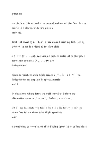 purchase
restriction, it is natural to assume that demands for fare classes
arrive in n stages, with fare class n
arriving
first, followed by n − 1, with fare class 1 arriving last. Let Dj
denote the random demand for fare class
j ∈ N = {1, . . . , n}. We assume that, conditional on the given
fares, the demands D1, . . . , Dn are
independent
random variables with finite means µj = E[Dj] j ∈ N . The
independent assumption is approximately
valid
in situations where fares are well spread and there are
alternative sources of capacity. Indeed, a customer
who finds his preferred fare closed is more likely to buy the
same fare for an alternative flight (perhaps
with
a competing carrier) rather than buying up to the next fare class
 