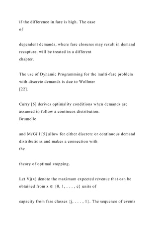 if the difference in fare is high. The case
of
dependent demands, where fare closures may result in demand
recapture, will be treated in a different
chapter.
The use of Dynamic Programming for the multi-fare problem
with discrete demands is due to Wollmer
[22].
Curry [6] derives optimality conditions when demands are
assumed to follow a continuos distribution.
Brumelle
and McGill [5] allow for either discrete or continuous demand
distributions and makes a connection with
the
theory of optimal stopping.
Let Vj(x) denote the maximum expected revenue that can be
obtained from x ∈ {0, 1, . . . , c} units of
capacity from fare classes {j, . . . , 1}. The sequence of events
 