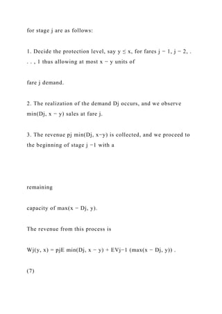 for stage j are as follows:
1. Decide the protection level, say y ≤ x, for fares j − 1, j − 2, .
. . , 1 thus allowing at most x − y units of
fare j demand.
2. The realization of the demand Dj occurs, and we observe
min(Dj, x − y) sales at fare j.
3. The revenue pj min(Dj, x−y) is collected, and we proceed to
the beginning of stage j −1 with a
remaining
capacity of max(x − Dj, y).
The revenue from this process is
Wj(y, x) = pjE min(Dj, x − y) + EVj−1 (max(x − Dj, y)) .
(7)
 