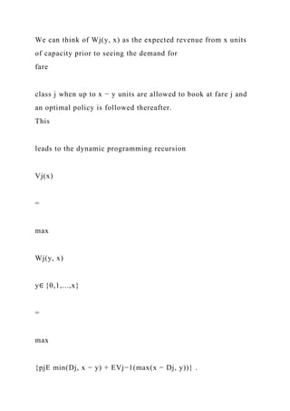 We can think of Wj(y, x) as the expected revenue from x units
of capacity prior to seeing the demand for
fare
class j when up to x − y units are allowed to book at fare j and
an optimal policy is followed thereafter.
This
leads to the dynamic programming recursion
Vj(x)
=
max
Wj(y, x)
y∈ {0,1,...,x}
=
max
{pjE min(Dj, x − y) + EVj−1(max(x − Dj, y))} .
 
