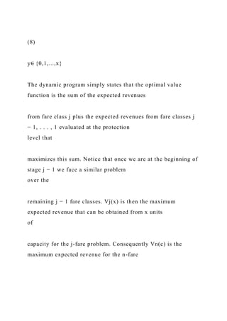 (8)
y∈ {0,1,...,x}
The dynamic program simply states that the optimal value
function is the sum of the expected revenues
from fare class j plus the expected revenues from fare classes j
− 1, . . . , 1 evaluated at the protection
level that
maximizes this sum. Notice that once we are at the beginning of
stage j − 1 we face a similar problem
over the
remaining j − 1 fare classes. Vj(x) is then the maximum
expected revenue that can be obtained from x units
of
capacity for the j-fare problem. Consequently Vn(c) is the
maximum expected revenue for the n-fare
 