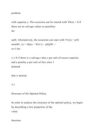 problem
with capacity c. The recursion can be started with V0(x) = 0 if
there are no salvage values or penalties
for
spill. Alternatively, the recursion can start with V1(x) = p1E
min(D1, x) + sE[(x − D1)+] − ρE[(D1 −
x)+] for
x ≥ 0 if there is a salvage value s per unit of excess capacity
and a penalty ρ per unit of fare class 1
demand
that is denied.
3.1
Structure of the Optimal Policy
In order to analyze the structure of the optimal policy, we begin
by describing a few properties of the
value
function.
 