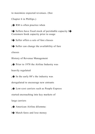 to maximize expected revenues. (See
Chapter 6 in Phillips.)
¡� RM is often practice when
l� Sellers have fixed stock of perishable capacity l�
Customers book capacity prior to usage
l� Seller offers a sets of fare classes
l� Seller can change the availability of fare
classes
History of Revenue Management
¡� Prior to 1978 the Airline Industry was
heavily regulated
¡� In the early 80’s the industry was
deregulated to encourage new entrants
¡� Low-cost carriers such as People Express
started encroaching into key markets of
large carriers
¡� American Airline dilemma:
l� Match fares and lose money
 