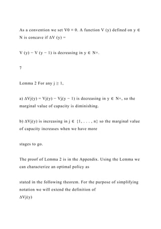 As a convention we set V0 ≡ 0. A function V (y) defined on y ∈
N is concave if ∆V (y) =
V (y) − V (y − 1) is decreasing in y ∈ N+.
7
Lemma 2 For any j ≥ 1,
a) ∆Vj(y) = Vj(y) − Vj(y − 1) is decreasing in y ∈ N+, so the
marginal value of capacity is diminishing.
b) ∆Vj(y) is increasing in j ∈ {1, . . . , n} so the marginal value
of capacity increases when we have more
stages to go.
The proof of Lemma 2 is in the Appendix. Using the Lemma we
can characterize an optimal policy as
stated in the following theorem. For the purpose of simplifying
notation we will extend the definition of
∆Vj(y)
 