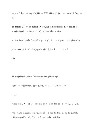 to y = 0 by setting ∆Vj(0) = ∆V1(0) = p1 just as we did for j =
1.
Theorem 2 The function Wj(y, x) is unimodal in y and it is
maximized at min(yj−1, c), where the nested
protection levels 0 = y0 ≤ y1 ≤ y2 ≤ · · · ≤ yn−1 are given by
yj = max{y ∈ N : ∆Vj(y) > pj+1} j = 1, . . . , n − 1.
(9)
The optimal value functions are given by
Vj(x) = Wj(min(x, yj−1), x) j = 1, . . . , n, x ∈ N .
(10)
Moreover, Vj(x) is concave in x ∈ N for each j = 1, . . . , n.
Proof: An algebraic argument similar to that used to justify
Littlewood’s rule for n = 2, reveals that for
 