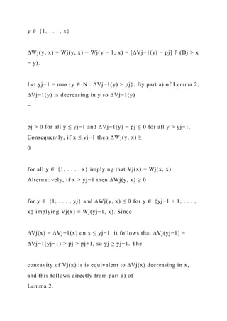y ∈ {1, . . . , x}
∆Wj(y, x) = Wj(y, x) − Wj(y − 1, x) = [∆Vj−1(y) − pj] P (Dj > x
− y).
Let yj−1 = max{y ∈ N : ∆Vj−1(y) > pj}. By part a) of Lemma 2,
∆Vj−1(y) is decreasing in y so ∆Vj−1(y)
−
pj > 0 for all y ≤ yj−1 and ∆Vj−1(y) − pj ≤ 0 for all y > yj−1.
Consequently, if x ≤ yj−1 then ∆Wj(y, x) ≥
0
for all y ∈ {1, . . . , x} implying that Vj(x) = Wj(x, x).
Alternatively, if x > yj−1 then ∆Wj(y, x) ≥ 0
for y ∈ {1, . . . , yj} and ∆Wj(y, x) ≤ 0 for y ∈ {yj−1 + 1, . . . ,
x} implying Vj(x) = Wj(yj−1, x). Since
∆Vj(x) = ∆Vj−1(x) on x ≤ yj−1, it follows that ∆Vj(yj−1) =
∆Vj−1(yj−1) > pj > pj+1, so yj ≥ yj−1. The
concavity of Vj(x) is is equivalent to ∆Vj(x) decreasing in x,
and this follows directly from part a) of
Lemma 2.
 