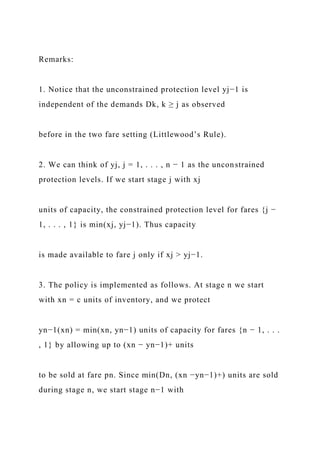 Remarks:
1. Notice that the unconstrained protection level yj−1 is
independent of the demands Dk, k ≥ j as observed
before in the two fare setting (Littlewood’s Rule).
2. We can think of yj, j = 1, . . . , n − 1 as the unconstrained
protection levels. If we start stage j with xj
units of capacity, the constrained protection level for fares {j −
1, . . . , 1} is min(xj, yj−1). Thus capacity
is made available to fare j only if xj > yj−1.
3. The policy is implemented as follows. At stage n we start
with xn = c units of inventory, and we protect
yn−1(xn) = min(xn, yn−1) units of capacity for fares {n − 1, . . .
, 1} by allowing up to (xn − yn−1)+ units
to be sold at fare pn. Since min(Dn, (xn −yn−1)+) units are sold
during stage n, we start stage n−1 with
 