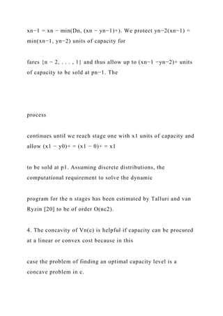 xn−1 = xn − min(Dn, (xn − yn−1)+). We protect yn−2(xn−1) =
min(xn−1, yn−2) units of capacity for
fares {n − 2, . . . , 1} and thus allow up to (xn−1 −yn−2)+ units
of capacity to be sold at pn−1. The
process
continues until we reach stage one with x1 units of capacity and
allow (x1 − y0)+ = (x1 − 0)+ = x1
to be sold at p1. Assuming discrete distributions, the
computational requirement to solve the dynamic
program for the n stages has been estimated by Talluri and van
Ryzin [20] to be of order O(nc2).
4. The concavity of Vn(c) is helpful if capacity can be procured
at a linear or convex cost because in this
case the problem of finding an optimal capacity level is a
concave problem in c.
 