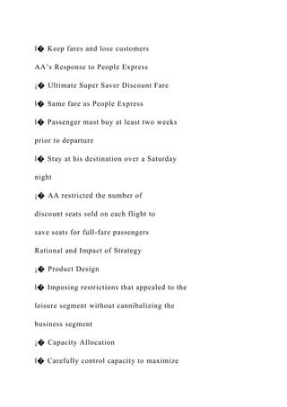 l� Keep fares and lose customers
AA’s Response to People Express
¡� Ultimate Super Saver Discount Fare
l� Same fare as People Express
l� Passenger must buy at least two weeks
prior to departure
l� Stay at his destination over a Saturday
night
¡� AA restricted the number of
discount seats sold on each flight to
save seats for full-fare passengers
Rational and Impact of Strategy
¡� Product Design
l� Imposing restrictions that appealed to the
leisure segment without cannibalizing the
business segment
¡� Capacity Allocation
l� Carefully control capacity to maximize
 