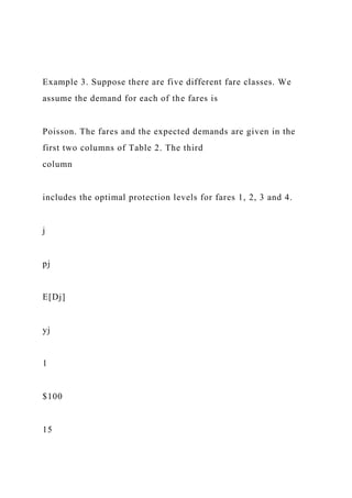 Example 3. Suppose there are five different fare classes. We
assume the demand for each of the fares is
Poisson. The fares and the expected demands are given in the
first two columns of Table 2. The third
column
includes the optimal protection levels for fares 1, 2, 3 and 4.
j
pj
E[Dj]
yj
1
$100
15
 