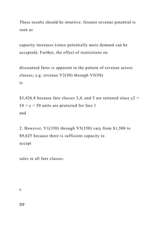 These results should be intuitive. Greater revenue potential is
seen as
capacity increases (since potentially more demand can be
accepted). Further, the effect of restrictions on
discounted fares is apparent in the pattern of revenue across
classes; e.g. revenue V2(50) through V5(50)
is
$3,426.8 because fare classes 3,4, and 5 are rationed since y2 =
54 > c = 50 units are protected for fare 1
and
2. However, V1(350) through V5(350) vary from $1,500 to
$9,625 because there is sufficient capacity to
accept
sales in all fare classes.
c
DF
 