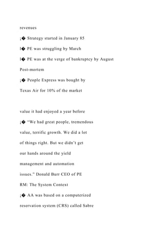 revenues
¡� Strategy started in January 85
l� PE was struggling by March
l� PE was at the verge of bankruptcy by August
Post-mortem
¡� People Express was bought by
Texas Air for 10% of the market
value it had enjoyed a year before
¡� “We had great people, tremendous
value, terrific growth. We did a lot
of things right. But we didn’t get
our hands around the yield
management and automation
issues.” Donald Burr CEO of PE
RM: The System Context
¡� AA was based on a computerized
reservation system (CRS) called Sabre
 