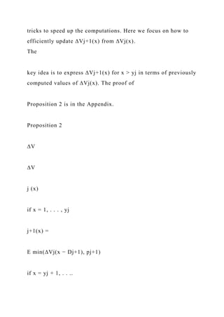 tricks to speed up the computations. Here we focus on how to
efficiently update ∆Vj+1(x) from ∆Vj(x).
The
key idea is to express ∆Vj+1(x) for x > yj in terms of previously
computed values of ∆Vj(x). The proof of
Proposition 2 is in the Appendix.
Proposition 2
∆V
∆V
j (x)
if x = 1, . . . , yj
j+1(x) =
E min(∆Vj(x − Dj+1), pj+1)
if x = yj + 1, . . ..
 