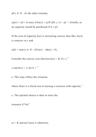 all c ∈ N . At the other extreme,
c(p1) = y0 = 0 since ∆Vn(1) = p1P (D1 ≥ 1) < p1 = ∆Vn(0), so
no capacity would be purchased if k ≥ p1.
If the cost of capacity k(c) is increasing convex then Π(c, k(c))
is concave in c and
c(k) = max{c ∈ N : ∆Vn(c) − ∆k(c) > 0}.
Consider the convex cost function k(c) = K if c ≤ ¯
c and k(c) = ∞ for k > ¯
c. This may reflect the situation
where there is a fixed cost to leasing a resource with capacity ¯
c. The optimal choice is then to lease the
resource if Vn(¯
c) > K and not lease it otherwise.
 