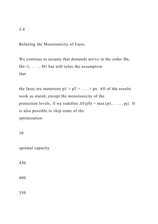 3.4
Relaxing the Monotonicity of Fares
We continue to assume that demands arrive in the order Dn,
Dn−1, . . . , D1 but will relax the assumption
that
the fares are monotone p1 > p2 > . . . > pn. All of the results
work as stated, except the monotonicity of the
protection levels, if we redefine ∆Vj(0) = max{p1, . . . , pj}. It
is also possible to skip some of the
optimization
10
optimal capacity
450
400
350
 