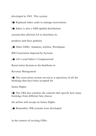developed in 1963. This system:
l� Replaced index cards to manage reservations
l� Sabre is also a GDS (global distribution
system) that allowed AA to distribute its
products and fares globally
¡� Other GDSs: Amadeus, Galileo, Worldspan.
RM Constraints Imposed by Systems
¡� AA’s used Sabre’s Computerized
Reservation System as the backbone to
Revenue Management
l� The reservation system served as a repository of all the
bookings that have been accepted for
future flights
l� The CRS also contains the controls that specify how many
bookings from different fare classes
the airline will accept on future flights
¡� Remember: RM systems were developed
in the context of existing CRSs.
 