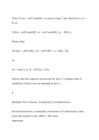 Then V1(x) = p1E min(D1, x) and at stage 2 the decision is y1 =
0, so
V2(x) = p2E min(D2, x) + p1E min(D1, (x − D2)+).
Notice that
∆V2(x) = p2P (D2 ≥ x) + p1P (D2 < x ≤ D[1, 2])
so
y2 = max{y ∈ N : ∆V2(y) > p3}.
Notice that the capacity protected for fare 2 is higher than it
would be if there was no demand at fare 1.
4
Multiple Fare Classes: Commonly Used Heuristics
Several heuristics, essentially extensions of Littlewood’s rule,
were developed in the 1980’s. The most
important
 