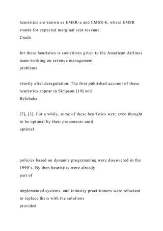 heuristics are known as EMSR-a and EMSR-b, where EMSR
stands for expected marginal seat revenue.
Credit
for these heuristics is sometimes given to the American Airlines
team working on revenue management
problems
shortly after deregulation. The first published account of these
heuristics appear in Simpson [19] and
Belobaba
[2], [3]. For a while, some of these heuristics were even thought
to be optimal by their proponents until
optimal
policies based on dynamic programming were discovered in the
1990’s. By then heuristics were already
part of
implemented systems, and industry practitioners were reluctant
to replace them with the solutions
provided
 