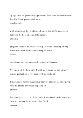 by dynamic programming algorithms. There are several reasons
for this. First, people feel more
comfortable
with something they understand. Also, the performance gap
between the heuristics and the optimal
dynamic
program tends to be small. Finally, there is a feeling among
some users that the heuristics may be more
robust
to estimates of the mean and variance of demand.
Version a of the heuristic, EMSR-a, is based on the idea of
adding protection levels produced by applying
Littlewood’s rule to successive pairs of classes. At state j, we
need to decide how much capacity to
protect
for fares j − 1, . . . , 1. We can use Littlewood’s rule to decide
how much capacity to protect for fare k
demand
 