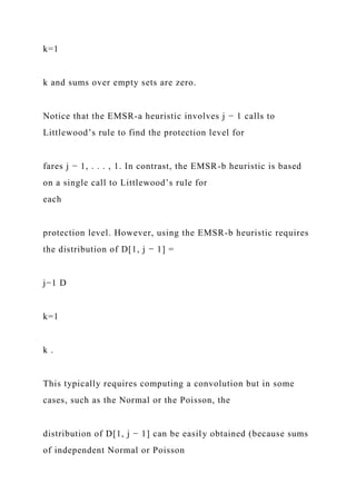 k=1
k and sums over empty sets are zero.
Notice that the EMSR-a heuristic involves j − 1 calls to
Littlewood’s rule to find the protection level for
fares j − 1, . . . , 1. In contrast, the EMSR-b heuristic is based
on a single call to Littlewood’s rule for
each
protection level. However, using the EMSR-b heuristic requires
the distribution of D[1, j − 1] =
j−1 D
k=1
k .
This typically requires computing a convolution but in some
cases, such as the Normal or the Poisson, the
distribution of D[1, j − 1] can be easily obtained (because sums
of independent Normal or Poisson
 