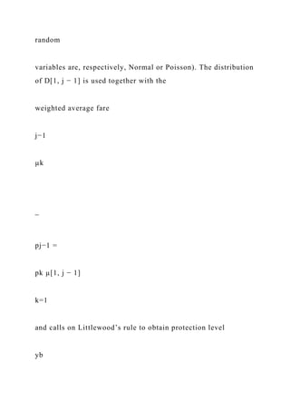 random
variables are, respectively, Normal or Poisson). The distribution
of D[1, j − 1] is used together with the
weighted average fare
j−1
µk
¯
pj−1 =
pk µ[1, j − 1]
k=1
and calls on Littlewood’s rule to obtain protection level
yb
 