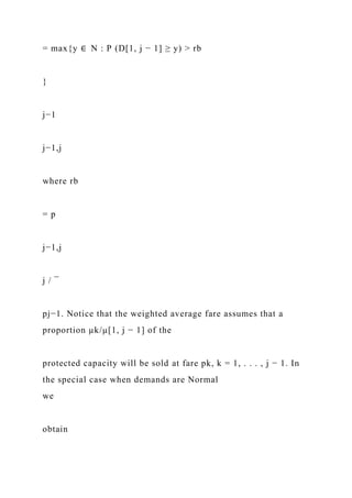 = max{y ∈ N : P (D[1, j − 1] ≥ y) > rb
}
j−1
j−1,j
where rb
= p
j−1,j
j / ¯
pj−1. Notice that the weighted average fare assumes that a
proportion µk/µ[1, j − 1] of the
protected capacity will be sold at fare pk, k = 1, . . . , j − 1. In
the special case when demands are Normal
we
obtain
 