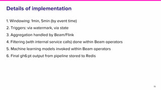 Details of implementation
1. Windowing: 1min, 5min (by event time)
2. Triggers: via watermark, via state
3. Aggregation handled by Beam/Flink
4. Filtering (with internal service calls) done within Beam operators
5. Machine learning models invoked within Beam operators
6. Final gh6:pt output from pipeline stored to Redis
13
 