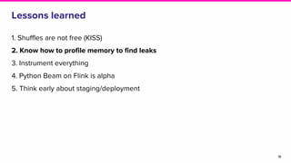 Lessons learned
1. Shuffles are not free (KISS)
2. Know how to profile memory to find leaks
3. Instrument everything
4. Python Beam on Flink is alpha
5. Think early about staging/deployment
18
 