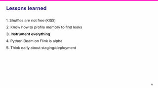 Lessons learned
1. Shuffles are not free (KISS)
2. Know how to profile memory to find leaks
3. Instrument everything
4. Python Beam on Flink is alpha
5. Think early about staging/deployment
19
 