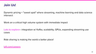 Join Us!
Dynamic pricing = "sweet spot" where streaming, machine learning and data science
intersect
Work on a critical high volume system with immediate impact
Lots to explore-- integration w/ Kafka, scalability, GPUs, expanding streaming use
cases
Ride sharing is making the world a better place!
lyft.com/careers
24
 