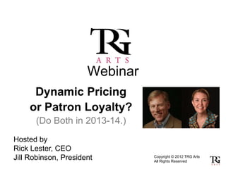 Webinar
     Dynamic Pricing
    or Patron Loyalty?
      (Do Both in 2013-14.)
Hosted by
Rick Lester, CEO
Jill Robinson, President        Copyright © 2012 TRG Arts
                                All Rights Reserved
 